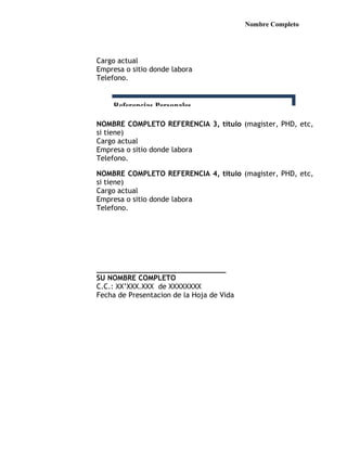 Nombre Completo




Cargo actual
Empresa o sitio donde labora
Telefono.


    Referencias Personales

NOMBRE COMPLETO REFERENCIA 3, titulo (magister, PHD, etc,
si tiene)
Cargo actual
Empresa o sitio donde labora
Telefono.

NOMBRE COMPLETO REFERENCIA 4, titulo (magister, PHD, etc,
si tiene)
Cargo actual
Empresa o sitio donde labora
Telefono.




______________________________
SU NOMBRE COMPLETO
C.C.: XX’XXX.XXX de XXXXXXXX
Fecha de Presentacion de la Hoja de Vida
 