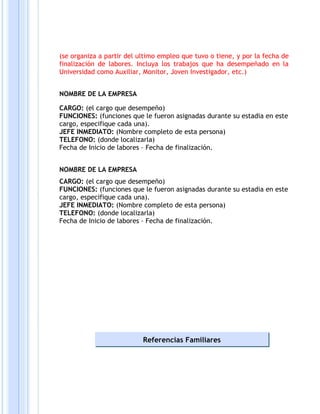 (se organiza a partir del ultimo empleo que tuvo o tiene, y por la fecha de
finalización de labores. Incluya los trabajos que ha desempeñado en la
Universidad como Auxiliar, Monitor, Joven Investigador, etc.)


NOMBRE DE LA EMPRESA

CARGO: (el cargo que desempeño)
FUNCIONES: (funciones que le fueron asignadas durante su estadia en este
cargo, especifique cada una).
JEFE INMEDIATO: (Nombre completo de esta persona)
TELEFONO: (donde localizarla)
Fecha de Inicio de labores – Fecha de finalización.


NOMBRE DE LA EMPRESA
CARGO: (el cargo que desempeño)
FUNCIONES: (funciones que le fueron asignadas durante su estadia en este
cargo, especifique cada una).
JEFE INMEDIATO: (Nombre completo de esta persona)
TELEFONO: (donde localizarla)
Fecha de Inicio de labores – Fecha de finalización.




                           Referencias Familiares
 