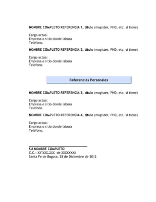 NOMBRE COMPLETO REFERENCIA 1, titulo (magister, PHD, etc, si tiene)

Cargo actual
Empresa o sitio donde labora
Telefono.

NOMBRE COMPLETO REFERENCIA 2, titulo (magister, PHD, etc, si tiene)

Cargo actual
Empresa o sitio donde labora
Telefono.



                          Referencias Personales


NOMBRE COMPLETO REFERENCIA 3, titulo (magister, PHD, etc, si tiene)

Cargo actual
Empresa o sitio donde labora
Telefono.

NOMBRE COMPLETO REFERENCIA 4, titulo (magister, PHD, etc, si tiene)

Cargo actual
Empresa o sitio donde labora
Telefono.



______________________________
SU NOMBRE COMPLETO
C.C.: XX’XXX.XXX de XXXXXXXX
Santa Fe de Bogota, 25 de Diciembre de 2012
 