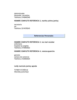 Administrador
Hacienda: carmelina
Telefono.3145842540

NOMBRE COMPLETO REFERENCIA 2, martha yolima jamioy

secretaria
aic
Telefono.3214578245



                        Referencias Personales


NOMBRE COMPLETO REFERENCIA 3, luz mari escobar
enfermera
hospital los angeles
Telefono.3175842022

NOMBRE COMPLETO REFERENCIA 4, vanessa guancha

gerente
camara de comercio
Telefono.3125842024



Leidy maricela jamioy agreda

TI:96011313458 de
Sibundoy putumayo
 