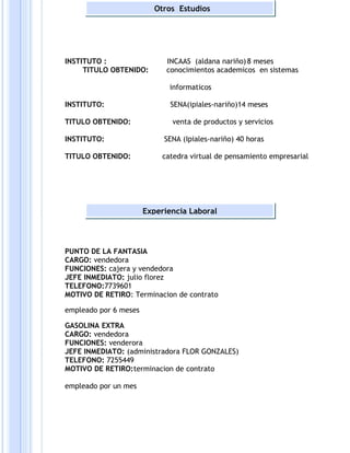 INSTITUTO : INCAAS (aldana nariño)8 meses
TITULO OBTENIDO: conocimientos academicos en sistemas
informaticos
INSTITUTO: SENA(ipiales-nariño)14 meses
TITULO OBTENIDO: venta de productos y servicios
INSTITUTO: SENA (Ipiales-nariño) 40 horas
TITULO OBTENIDO: catedra virtual de pensamiento empresarial
PUNTO DE LA FANTASIA
CARGO: vendedora
FUNCIONES: cajera y vendedora
JEFE INMEDIATO: julio florez
TELEFONO:7739601
MOTIVO DE RETIRO: Terminacion de contrato
empleado por 6 meses
GASOLINA EXTRA
CARGO: vendedora
FUNCIONES: venderora
JEFE INMEDIATO: (administradora FLOR GONZALES)
TELEFONO: 7255449
MOTIVO DE RETIRO:terminacion de contrato
empleado por un mes
Experiencia Laboral
Otros Estudios
 