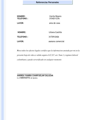 NOMBRE: Cecila Rosero
TELEFONO : 3154211276
LAVOR: ama de casa
NOMBRE: Liliana Castillo
TELEFONO : 3173912426
LAVOR: asesora comercial
Para todos los efectos legales certifico que la informacion anotada por mi en la
presente hoja de vida es valida seguin el (C.S.T. art. Num.1.) regimen laboral
colombiano y puede serverificado en cuelquier momento
______________________________
ANDREA YANIRA CHARFUELAN SALAZAR
c.c1085930772 de Ipiales
Referencias Personales
 