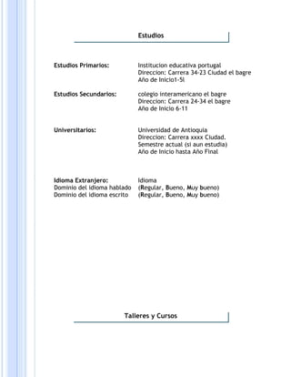Estudios Primarios: Institucion educativa portugal
Direccion: Carrera 34-23 Ciudad el bagre
Año de Inicio1-5l
Estudios Secundarios: colegio interamericano el bagre
Direccion: Carrera 24-34 el bagre
Año de Inicio 6-11
Universitarios: Universidad de Antioquia
Direccion: Carrera xxxx Ciudad.
Semestre actual (si aun estudia)
Año de Inicio hasta Año Final
Idioma Extranjero: Idioma
Dominio del idioma hablado (Regular, Bueno, Muy bueno)
Dominio del idioma escrito (Regular, Bueno, Muy bueno)
Estudios
Talleres y Cursos
 
