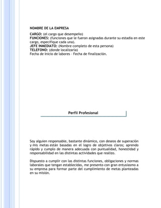 NOMBRE DE LA EMPRESA
CARGO: (el cargo que desempeño)
FUNCIONES: (funciones que le fueron asignadas durante su estadia en este
cargo, especifique cada una).
JEFE INMEDIATO: (Nombre completo de esta persona)
TELEFONO: (donde localizarla)
Fecha de Inicio de labores – Fecha de finalización.
Soy alguien responsable, bastante dinámico, con deseos de superación
y mis metas están basadas en el logro de objetivos claros; aprendo
rápido y cumplo de manera adecuada con puntualidad, honestidad y
responsabilidad en las distintas actividades que realizo.
Dispuesto a cumplir con las distintas funciones, obligaciones y normas
laborales que tengan establecidas, me presento con gran entusiasmo a
su empresa para formar parte del cumplimiento de metas planteadas
en su misión.
Perfil Profesional
 