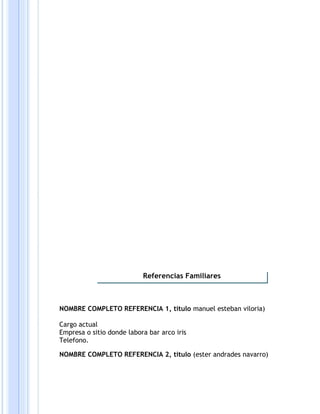 NOMBRE COMPLETO REFERENCIA 1, titulo manuel esteban viloria)
Cargo actual
Empresa o sitio donde labora bar arco iris
Telefono.
NOMBRE COMPLETO REFERENCIA 2, titulo (ester andrades navarro)
Referencias Familiares
 