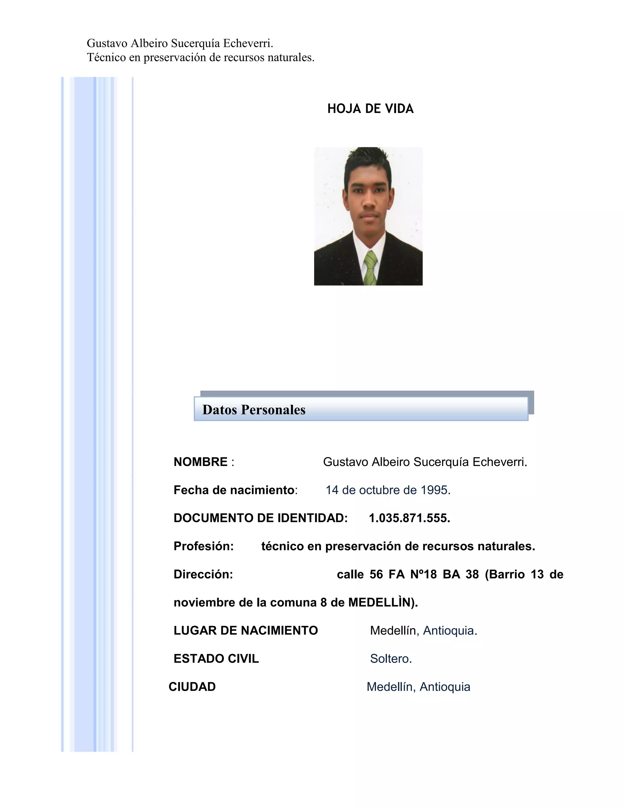 Gustavo Albeiro Sucerquía Echeverri.
Técnico en preservación de recursos naturales.

HOJA DE VIDA

Datos Personales

NOMBRE :

Gustavo Albeiro Sucerquía Echeverri.

Fecha de nacimiento:

14 de octubre de 1995.

DOCUMENTO DE IDENTIDAD:
Profesión:

1.035.871.555.

técnico en preservación de recursos naturales.

Dirección:

calle 56 FA Nº18 BA 38 (Barrio 13 de

noviembre de la comuna 8 de MEDELLÌN).
LUGAR DE NACIMIENTO

Medellín, Antioquia.

ESTADO CIVIL

Soltero.

CIUDAD

Medellín, Antioquia

 