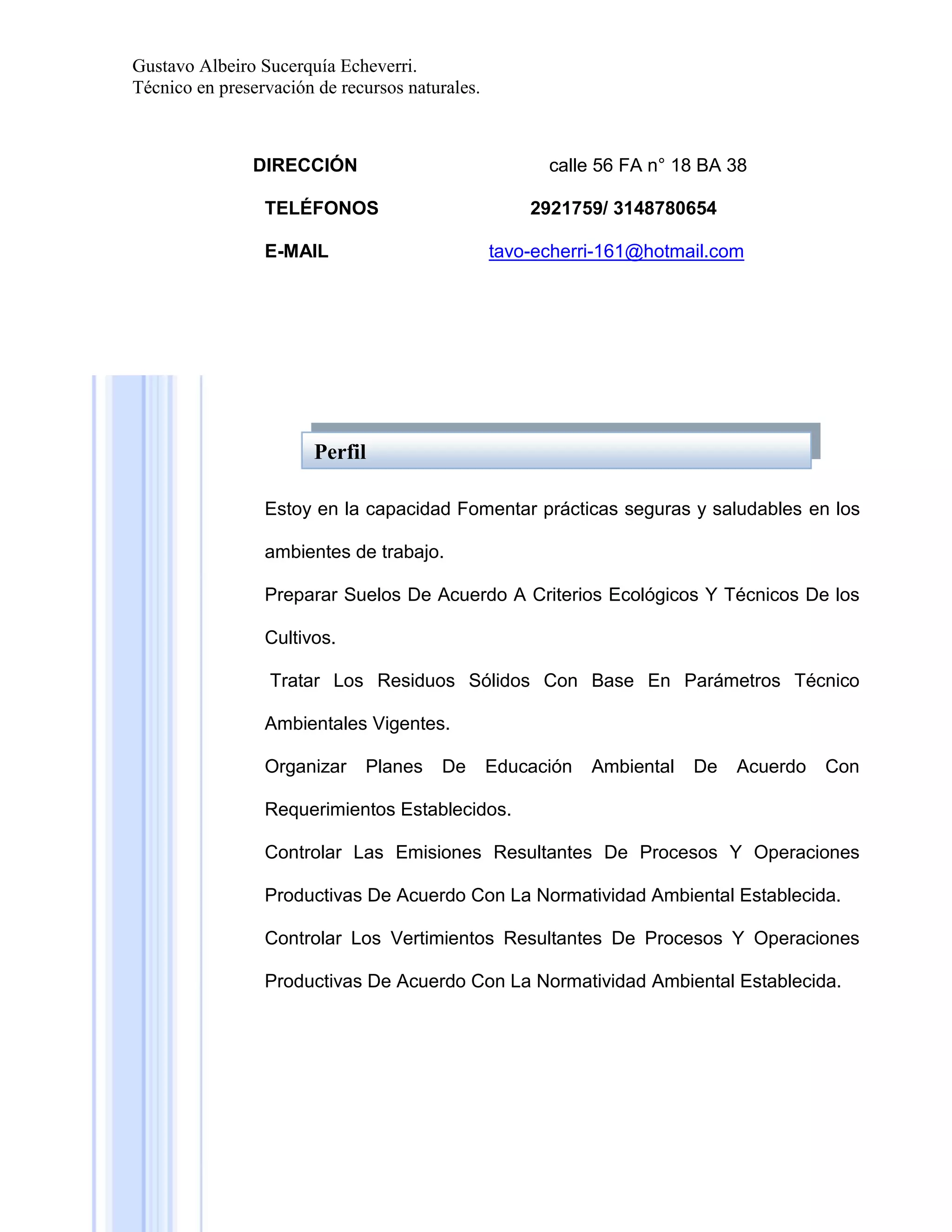Gustavo Albeiro Sucerquía Echeverri.
Técnico en preservación de recursos naturales.

DIRECCIÓN

calle 56 FA n° 18 BA 38

TELÉFONOS

2921759/ 3148780654

E-MAIL

tavo-echerri-161@hotmail.com

Perfil
Estoy en la capacidad Fomentar prácticas seguras y saludables en los
ambientes de trabajo.
Preparar Suelos De Acuerdo A Criterios Ecológicos Y Técnicos De los
Cultivos.
Tratar Los Residuos Sólidos Con Base En Parámetros Técnico
Ambientales Vigentes.
Organizar

Planes

De

Educación

Ambiental

De

Acuerdo

Con

Requerimientos Establecidos.
Controlar Las Emisiones Resultantes De Procesos Y Operaciones
Productivas De Acuerdo Con La Normatividad Ambiental Establecida.
Controlar Los Vertimientos Resultantes De Procesos Y Operaciones
Productivas De Acuerdo Con La Normatividad Ambiental Establecida.

 