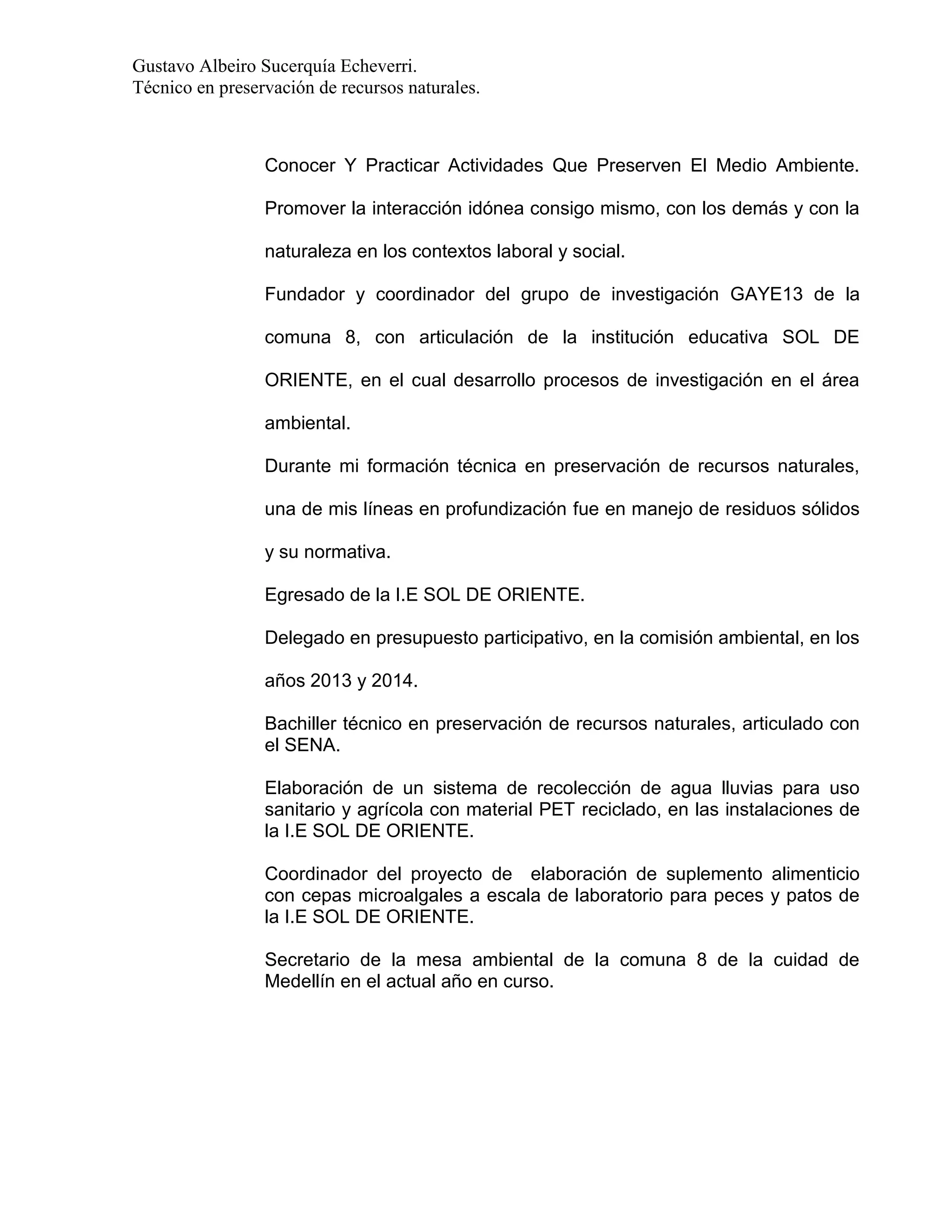 Gustavo Albeiro Sucerquía Echeverri.
Técnico en preservación de recursos naturales.

Conocer Y Practicar Actividades Que Preserven El Medio Ambiente.
Promover la interacción idónea consigo mismo, con los demás y con la
naturaleza en los contextos laboral y social.
Fundador y coordinador del grupo de investigación GAYE13 de la
comuna 8, con articulación de la institución educativa SOL DE
ORIENTE, en el cual desarrollo procesos de investigación en el área
ambiental.
Durante mi formación técnica en preservación de recursos naturales,
una de mis líneas en profundización fue en manejo de residuos sólidos
y su normativa.
Egresado de la I.E SOL DE ORIENTE.
Delegado en presupuesto participativo, en la comisión ambiental, en los
años 2013 y 2014.
Bachiller técnico en preservación de recursos naturales, articulado con
el SENA.
Elaboración de un sistema de recolección de agua lluvias para uso
sanitario y agrícola con material PET reciclado, en las instalaciones de
la I.E SOL DE ORIENTE.
Coordinador del proyecto de elaboración de suplemento alimenticio
con cepas microalgales a escala de laboratorio para peces y patos de
la I.E SOL DE ORIENTE.
Secretario de la mesa ambiental de la comuna 8 de la cuidad de
Medellín en el actual año en curso.

 