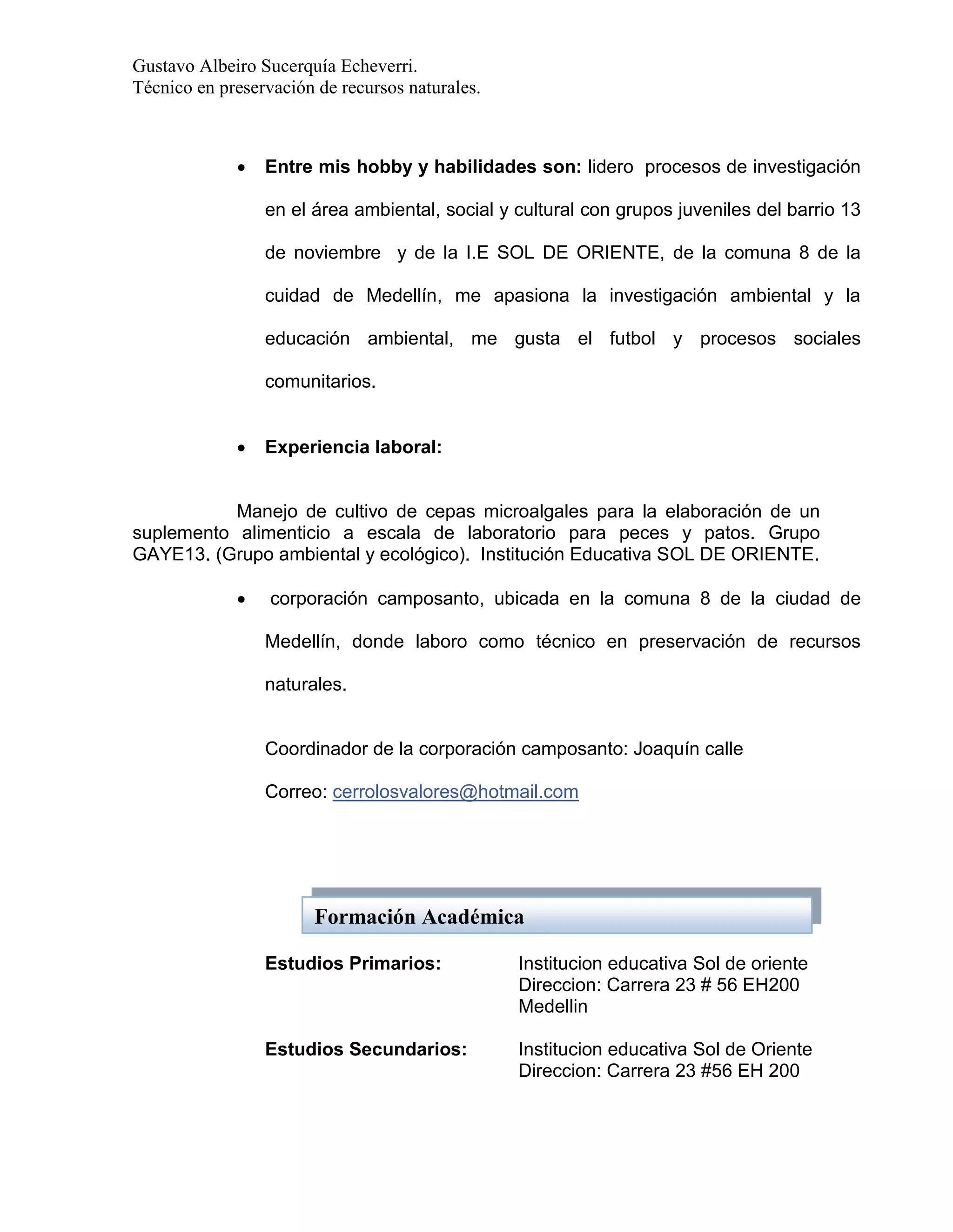 Gustavo Albeiro Sucerquía Echeverri.
Técnico en preservación de recursos naturales.



Entre mis hobby y habilidades son: lidero procesos de investigación
en el área ambiental, social y cultural con grupos juveniles del barrio 13
de noviembre y de la I.E SOL DE ORIENTE, de la comuna 8 de la
cuidad de Medellín, me apasiona la investigación ambiental y la
educación ambiental, me gusta el futbol y procesos sociales
comunitarios.



Experiencia laboral:

Manejo de cultivo de cepas microalgales para la elaboración de un
suplemento alimenticio a escala de laboratorio para peces y patos. Grupo
GAYE13. (Grupo ambiental y ecológico). Institución Educativa SOL DE ORIENTE.


corporación camposanto, ubicada en la comuna 8 de la ciudad de
Medellín, donde laboro como técnico en preservación de recursos
naturales.

Coordinador de la corporación camposanto: Joaquín calle
Correo: cerrolosvalores@hotmail.com

Formación Académica
Estudios Primarios:

Institucion educativa Sol de oriente
Direccion: Carrera 23 # 56 EH200
Medellin

Estudios Secundarios:

Institucion educativa Sol de Oriente
Direccion: Carrera 23 #56 EH 200

 