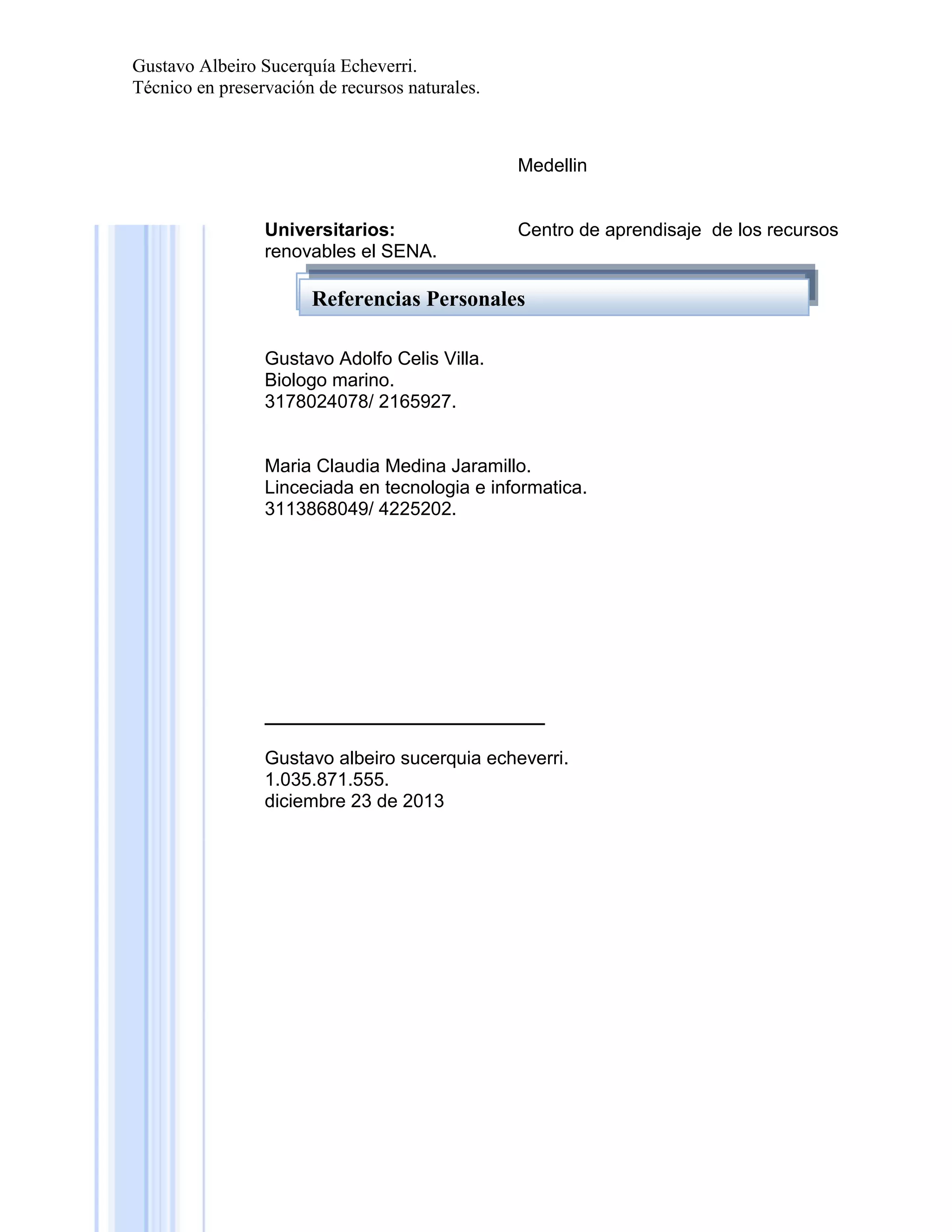 Gustavo Albeiro Sucerquía Echeverri.
Técnico en preservación de recursos naturales.

Medellin

Universitarios:
renovables el SENA.

Centro de aprendisaje de los recursos

Referencias Familiares
Referencias Personales
Gustavo Adolfo Celis Villa.
Biologo marino.
3178024078/ 2165927.

Maria Claudia Medina Jaramillo.
Linceciada en tecnologia e informatica.
3113868049/ 4225202.

___________________________
Gustavo albeiro sucerquia echeverri.
1.035.871.555.
diciembre 23 de 2013

 