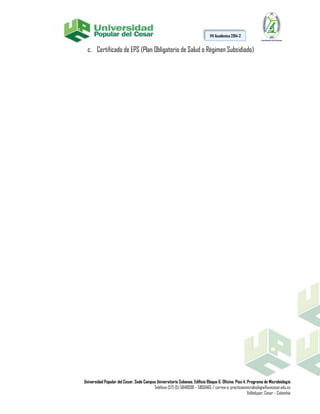Universidad Popular del Cesar, Sede Campus Universitario Sabanas. Edificio Bloque G. Oficina: Piso 4. Programa de Microbiología
Teléfono (57) (5) 5848938 – 5850465 / correo-e: practicasmicrobiologia@unicesar.edu.co
Valledupar, Cesar – Colombia
HV Académica 2014-2
c. Certificado de EPS (Plan Obligatorio de Salud o Régimen Subsidiado)
 