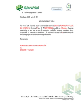Universidad Popular del Cesar, Sede Campus Universitario Sabanas. Edificio Bloque G. Oficina: Piso 4. Programa de Microbiología
Teléfono (57) (5) 5848938 – 5850465 / correo-e: practicasmicrobiologia@unicesar.edu.co
Valledupar, Cesar – Colombia
HV Académica 2014-2
d. Referencia personal y familiar
Valledupar, 06 de junio de 2014
A QUIEN PUEDA INTERESAR:
Por medio de la presente, doy fe que conozco desde hace 99 años a NOMBRES Y APELLIDOS
DEL ESTUDIANTE, identificad@ con CC # 1.000’000.000 expedida en Valledupar. Quien se
caracteriza por ser una persona de excelentes cualidades humanas, morales y éticas,
responsable en sus deberes ciudadanos y de convivencia y capacitada para desempeñar
funciones propias a sus conocimientos profesionales.
Atentamente,
NOMBRE DE QUIEN HACE LA RECOMENDACIÓN
CC
DIRECCIÓN Y TELEFONO
 