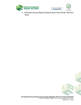 Universidad Popular del Cesar, Sede Campus Universitario Sabanas. Edificio Bloque G. Oficina: Piso 4. Programa de Microbiología
Teléfono (57) (5) 5848938 – 5850465 / correo-e: practicasmicrobiologia@unicesar.edu.co
Valledupar, Cesar – Colombia
HV Académica 2014-2
b. Certificado de Vacunas (Hepatitis B [todas las dosis], Fiebre Amarilla, Triple Viral y
Tétano)
 