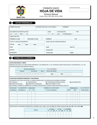 ENTIDAD RECEPTORA
                                                                           FORMATO ÚNICO
                                                                     HOJA DE VIDA
                                                                               Persona Natural
                                                                     (Leyes 190 de 1995, 489 y 443 de 1998)




1        DATOS PERSONALES

PRIMER APELLIDO                                            SEGUNDO APELLIDO ( O DE CASADA )                   NOMBRES



DOCUMENTO DE IDENTIFICACIÓN                                                        SEXO             NACIONALIDAD                    PAÍS

C.C     C.E       PAS             No.                                               F     M         COL.      EXTRANJERO
LIBRETA MILITAR

PRIMERA CLASE                       SEGUNDA CLASE                               NÚMERO                                           D.M

FECHA Y LUGAR DE NACIMIENTO                                                      DIRECCIÓN DE CORRESPONDENCIA

FECHA           DÍA           MES                   AÑO

PAÍS                                                                             PAÍS                                    DEPTO

DEPTO                                                                            MUNICIPIO

MUNICIPIO                                                                        TELÉFONO                                EMAIL      .



2      FORMACIÓN ACADÉMICA

EDUCACIÓN BÁSICA Y MEDIA
MARQUE CON UNA X EL ÚLTIMO GRADO APROBADO ( LOS GRADOS DE 1o. A 6o. DE BACHILLERATO EQUIVALEN A LOS GRADOS 6o. A 11o. DE
EDUCACIÓN BÁSICA SECUNDARIA Y MEDIA )

                            EDUCACIÓN BÁSICA                                     TÍTULO OBTENIDO:
                  PRIMARIA                      SECUNDARIA             MEDIA     FECHA DE GRADO

          1o.   2o.   3o.   4o.    5o.    6o.     7o.    8o.   9o.    10   11           MES                AÑO


EDUCACION SUPERIOR (PREGRADO Y POSTGRADO)
DILIGENCIE ESTE PUNTO EN ESTRICTO ORDEN CRONOLÓGICO, EN MODALIDAD ACADÉMICA ESCRIBA:
TC (TÉCNICA),                     TL (TECNOLÓGICA),                             TE (TECNOLÓGICA ESPECIALIZADA),         UN (UNIVERSITARIA),
ES (ESPECIALIZACIÓN),             MG (MAESTRÍA O MAGISTER),                     DOC (DOCTORADO O PHD),
RELACIONE AL FRENTE EL NÚMERO DE LA TARJETA PROFESIONAL (SI ÉSTA HA SIDO PREVISTA EN UNA LEY).

MODALIDAD       No.SEMESTRES             GRADUADO                          NOMBRE DE LOS ESTUDIOS                        TERMINACIÓN        No. DE TARJETA
ACADÉMICA       APROBADOS                SI       NO                            O TÍTULO OBTENIDO                    MES      AÑO           PROFESIONAL




ESPECÍFIQUE LOS IDIOMAS DIFERENTES AL ESPAÑOL QUE: HABLA, LEE, ESCRIBE DE FORMA, REGULAR (R), BIEN (B) O MUY BIEN (MB)

                                                                                     LO HABLA       LO LEE       LO ESCRIBE
                                                        IDIOMA
                                                                                    R   B MB    R     B MB       R   B MB




                                                                                                                                                             1
 