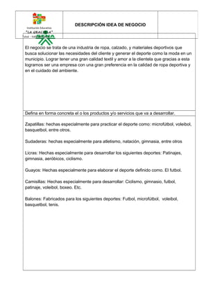 Institución Educativa 
“LA GRACIELA” 
Tuluá - Valle del Cauca 
DESCRIPCIÓN IDEA DE NEGOCIO 
El negocio se trata de una industria de ropa, calzado, y materiales deportivos que 
busca solucionar las necesidades del cliente y generar el deporte como la moda en un 
municipio. Lograr tener una gran calidad textil y amor a la clientela que gracias a esta 
logramos ser una empresa con una gran preferencia en la calidad de ropa deportiva y 
en el cuidado del ambiente. 
Defina en forma concreta el o los productos y/o servicios que va a desarrollar. 
Zapatillas: hechas especialmente para practicar el deporte como: microfútbol, voleibol, 
basquetbol, entre otros. 
Sudaderas: hechas especialmente para atletismo, natación, gimnasia, entre otros 
Licras: Hechas especialmente para desarrollar los siguientes deportes: Patinajes, 
gimnasia, aeróbicos, ciclismo. 
Guayos: Hechas especialmente para elaborar el deporte definido como. El futbol. 
Camisillas: Hechas especialmente para desarrollar: Ciclismo, gimnasio, futbol, 
patinaje, voleibol, boxeo. Etc. 
Balones: Fabricados para los siguientes deportes: Futbol, microfútbol, voleibol, 
basquetbol, tenis. 
 