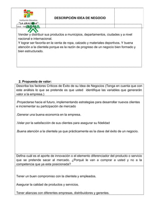 Institución Educativa 
“LA GRACIELA” 
Tuluá - Valle del Cauca 
DESCRIPCIÓN IDEA DE NEGOCIO 
Vender y distribuir sus productos a municipios, departamentos, ciudades y a nivel 
nacional e internacional. 
Y lograr ser favorita en la venta de ropa, calzado y materiales deportivos. Y buena 
atención a la clientela porque es la razón de progreso de un negocio bien formado y 
bien estructurado. 
2. Propuesta de valor: 
Describa los factores Críticos de Éxito de su Idea de Negocios (Tenga en cuenta que con 
este análisis lo que se pretende es que usted identifique las variables que generarán 
valor a la empresa.) 
.Proyectarse hacia el futuro, implementando estrategias para desarrollar nuevos clientes 
e incrementar su participación de mercado 
.Generar una buena economía en la empresa. 
.Velar por la satisfacción de sus clientes para asegurar su fidelidad 
.Buena atención a la clientela ya que prácticamente es la clave del éxito de un negocio. 
Defina cuál es el aporte de innovación o el elemento diferenciador del producto o servicio 
que se pretende sacar al mercado. ¿Porqué le van a comprar a usted y no a la 
competencia que ya esta posicionada? 
Tener un buen compromiso con la clientela y empleados. 
Asegurar la calidad de productos y servicios. 
Tener alianzas con diferentes empresas, distribuidores y gerentes. 
 
