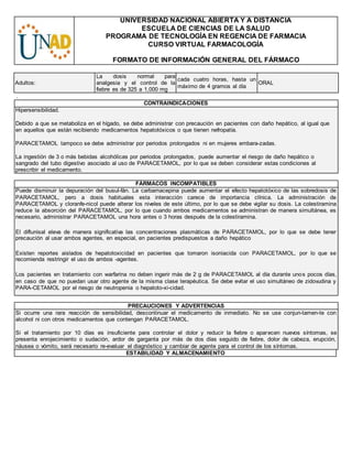 UNIVERSIDAD NACIONAL ABIERTA Y A DISTANCIA
ESCUELA DE CIENCIAS DE LA SALUD
PROGRAMA DE TECNOLOGÍA EN REGENCIA DE FARMACIA
CURSO VIRTUAL FARMACOLOGÍA
FORMATO DE INFORMACIÓN GENERAL DEL FÁRMACO
Adultos:
La dosis normal para
analgesia y el control de la
fiebre es de 325 a 1,000 mg
cada cuatro horas, hasta un
máximo de 4 gramos al día
ORAL
.
CONTRAINDICACIONES
Hipersensibilidad.
Debido a que se metaboliza en el hígado, se debe administrar con precaución en pacientes con daño hepático, al igual que
en aquellos que están recibiendo medicamentos hepatotóxicos o que tienen nefropatía.
PARACETAMOL tampoco se debe administrar por periodos prolongados ni en mujeres embara-zadas.
La ingestión de 3 o más bebidas alcohólicas por periodos prolongados, puede aumentar el riesgo de daño hepático o
sangrado del tubo digestivo asociado al uso de PARACETAMOL, por lo que se deben considerar estas condiciones al
prescribir el medicamento.
FÁRMACOS INCOMPATIBLES
Puede disminuir la depuración del busul-fán. La carbamacepina puede aumentar el efecto hepatotóxico de las sobredosis de
PARACETAMOL, pero a dosis habituales esta interacción carece de importancia clínica. La administración de
PARACETAMOL y cloranfe-nicol puede alterar los niveles de este último, por lo que se debe vigilar su dosis. La colestiramina
reduce la absorción del PARACETAMOL, por lo que cuando ambos medicamentos se administran de manera simultánea, es
necesario, administrar PARACETAMOL una hora antes o 3 horas después de la colestiramina.
El diflunisal eleva de manera significativa las concentraciones plasmáticas de PARACETAMOL, por lo que se debe tener
precaución al usar ambos agentes, en especial, en pacientes predispuestos a daño hepático
Existen reportes aislados de hepatotoxicidad en pacientes que tomaron isoniacida con PARACETAMOL, por lo que se
recomienda restringir el uso de ambos -agentes.
Los pacientes en tratamiento con warfarina no deben ingerir más de 2 g de PARACETAMOL al día durante unos pocos días,
en caso de que no puedan usar otro agente de la misma clase terapéutica. Se debe evitar el uso simultáneo de zidovudina y
PARA-CETAMOL por el riesgo de neutropenia o hepatoto-xi-cidad.
PRECAUCIONES Y ADVERTENCIAS
Si ocurre una rara reacción de sensibilidad, descontinuar el medicamento de inmediato. No se use conjun-tamen-te con
alcohol ni con otros medicamentos que contengan PARACETAMOL.
Si el tratamiento por 10 días es insuficiente para controlar el dolor y reducir la fiebre o aparecen nuevos síntomas, se
presenta enrojecimiento o sudación, ardor de garganta por más de dos días seguido de fiebre, dolor de cabeza, erupción,
náusea o vómito, será necesario re-evaluar el diagnóstico y cambiar de agente para el control de los síntomas.
ESTABILIDAD Y ALMACENAMIENTO
 