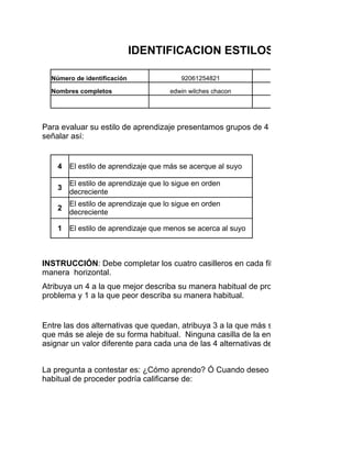 IDENTIFICACION ESTILOS DE APRENDIZ

  Número de identificación                92061254821          Programa de formación

  Nombres completos                   edwin wilches chacon            Fecha:

                                                                       Edad


Para evaluar su estilo de aprendizaje presentamos grupos de 4 conceptos en cada fila
señalar así:


    4   El estilo de aprendizaje que más se acerque al suyo

        El estilo de aprendizaje que lo sigue en orden
    3
        decreciente
        El estilo de aprendizaje que lo sigue en orden
    2
        decreciente

    1   El estilo de aprendizaje que menos se acerca al suyo



INSTRUCCIÓN: Debe completar los cuatro casilleros en cada fila sin repetir los número
manera horizontal.
Atribuya un 4 a la que mejor describa su manera habitual de proceder cuando usted tra
problema y 1 a la que peor describa su manera habitual.


Entre las dos alternativas que quedan, atribuya 3 a la que más se aproxima a su mane
que más se aleje de su forma habitual. Ninguna casilla de la encuesta debe quedar va
asignar un valor diferente para cada una de las 4 alternativas de respuesta de cada en


La pregunta a contestar es: ¿Cómo aprendo? Ó Cuando deseo aprender algo o resolve
habitual de proceder podría calificarse de:
 