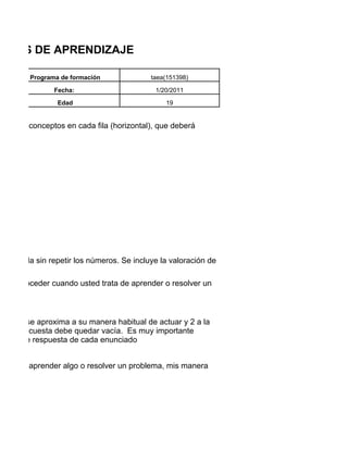 TILOS DE APRENDIZAJE

         Programa de formación              taea(151398)

                Fecha:                        1/20/2011

                 Edad                            19


pos de 4 conceptos en cada fila (horizontal), que deberá




n cada fila sin repetir los números. Se incluye la valoración de

al de proceder cuando usted trata de aprender o resolver un
l.


ue más se aproxima a su manera habitual de actuar y 2 a la
 de la encuesta debe quedar vacía. Es muy importante
ativas de respuesta de cada enunciado


o deseo aprender algo o resolver un problema, mis manera
 