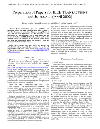 > REPLACE THIS LINE WITH YOUR PAPER IDENTIFICATION NUMBER (DOUBLE-CLICK HERE TO EDIT) <                                                           1




         Preparation of Papers for IEEE TRANSACTIONS
                   and JOURNALS (April 2002)
                            First A. Author, Second B. Author, Jr., and Third C. Author, Member, IEEE
                                                                                   style menu is at the left of the Formatting Toolbar at the top
   Abstract—These instructions give you guidelines for                             of your Word window (for example, the style at this point in
preparing papers for IEEE TRANSACTIONS and JOURNALS.                               the document is “Text”). Highlight a section that you want to
Use this document as a template if you are using Microsoft                         designate with a certain style, then select the appropriate
Word 6.0 or later. Otherwise, use this document as an                              name on the style menu. The style will adjust your fonts and
instruction set. The electronic file of your paper will be
formatted further at IEEE. Define all symbols used in the                          line spacing. Do not change the font sizes or line spacing to
abstract. Do not cite references in the abstract. Do not delete                    squeeze more text into a limited number of pages. Use
the blank line immediately above the abstract; it sets the                         italics for emphasis; do not underline.
footnote at the bottom of this column.                                                To insert images in Word, position the cursor at the
                                                                                   insertion point and either use Insert | Picture | From File or
   Index Terms—About four key words or phrases in                                  copy the image to the Windows clipboard and then Edit |
alphabetical order, separated by commas. For a list of                             Paste Special | Picture (with “Float over text” unchecked).
suggested keywords, send a blank e-mail to keywords@ieee.org
or visit the IEEE web site at http://www.ieee.org/web/develpers/
                                                                                      IEEE will do the final formatting of your paper. If your
webthes/index.htm/.                                                                paper is intended for a conference, please observe the
                                                                                   conference page limits.

                             I.INTRODUCTION

T
                                                                                                 II.PROCEDURE FOR PAPER SUBMISSION
      HIS document is a template for Microsoft Word versions
      6.0 or later. If you are reading a paper version of this                       A.Review Stage
document, please download the electronic file, TRANS-
                                                                                      Please check with your editor on whether to submit your
JOUR.DOC,                                                from
                                                                                   manuscript by hard copy or electronically for review. If hard
http://www.ieee.org/organizations/pubs/transactions/styleshe
                                                                                   copy, submit photocopies such that only one column appears
ets.htm so you can use it to prepare your manuscript. If you
                                                                                   per page. This will give your referees plenty of room to write
would prefer to use LATEX, download IEEE’s LATEX style
                                                                                   comments. Send the number of copies specified by your
and sample files from the same Web page. Use these LATEX
                                                                                   editor (typically four). If submitted electronically, find out if
files for formatting, but please follow the instructions in
                                                                                   your editor prefers submissions on disk or as e-mail
TRANS-JOUR.DOC or TRANS-JOUR.PDF.
                                                                                   attachments.
   If your paper is intended for a conference, please contact
your conference editor concerning acceptable word processor                          B.Final Stage
formats for your particular conference.                                               When you submit your final version, after your paper has
   When you open TRANS-JOUR.DOC, select “Page                                      been accepted, print it in two-column format, including
Layout” from the “View” menu in the menu bar (View | Page                          figures and tables. Send three prints of the paper; two will go
Layout), which allows you to see the footnotes. Then type                          to IEEE and one will be retained by the Editor-in-Chief or
over sections of TRANS-JOUR.DOC or cut and paste from                              conference publications chair.
another document and then use markup styles. The pull-down                            You must also send your final manuscript on a disk, which
                                                                                   IEEE will use to prepare your paper for publication. Write
   
     Manuscript received October 9, 2001. (Write the date on which you             the authors’ names on the disk label. If you are using a
submitted your paper for review.) This work was supported in part by the U.S.
Department of Commerce under Grant BS123456 (sponsor and financial
                                                                                   Macintosh, please save your file on a PC formatted disk, if
support acknowledgment goes here). Paper titles should be written in               possible. You may use Zip or CD-ROM disks for large files,
uppercase and lowercase letters, not all uppercase. Avoid writing long             or compress files using Compress, Pkzip, Stuffit, or Gzip.
formulas with subscripts in the title; short formulas that identify the elements
are fine (e.g., "Nd–Fe–B"). Do not write "(Invited)" in the title. Full names of
                                                                                      Also send a sheet of paper with complete contact
authors are preferred in the author field, but are not required. Put a space       information for all authors. Include full mailing addresses,
between authors' initials.                                                         telephone numbers, fax numbers, and e-mail addresses. This
     F. A. Author is with the National Institute of Standards and Technology,
Boulder, CO 80305 USA (corresponding author to provide phone:                      information will be used to send each author a
303-555-5555; fax: 303-555-5555; e-mail: author@ boulder.nist.gov).                complimentary copy of the journal in which the paper
     S. B. Author, Jr., was with Rice University, Houston, TX 77005 USA. He        appears. In addition, designate one author as the
is now with the Department of Physics, Colorado State University, Fort
Collins, CO 80523 USA (e-mail: author@lamar. colostate.edu).                       “corresponding author.” This is the author to whom proofs of
     T. C. Author is with the Electrical Engineering Department, University of     the paper will be sent. Proofs are sent to the corresponding
Colorado, Boulder, CO 80309 USA, on leave from the National Research               author only.
Institute for Metals, Tsukuba, Japan (e-mail: author@nrim.go.jp).
 