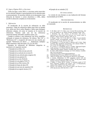 H. Ligas a Páginas Web y a Secciones
Todos las ligas a sitios Web y a secciones serán removidos
de los artículos durante el procesamiento de los artículos para
su procesamiento. Si necesitas referirte en tu documento a una
dirección de Internet o correo electrónico o URL, debes
escribir la dirección completa en el documento.
I. Referencias
El encabezado de la sección de referencias no debe
numerarse. Todas las referencias deben tener letra en tamaño
8 pt. utiliza por favor estilos Regular e Itálica para distinguir
diferentes campos, tal como se muestra en la sección de
referencias. Numera cada una de las referencias
consecutivamente utilizando corchetes (ejem. [1]).
Cuando te refieras a una referencias, por favor simplifica
utilizando el número de referencia. No utilices “Ref. [3]” o
“Referencia [3]” a excepción del inicio de una oración, por
ejemplo “Referencia [3] shows …”. Referencias múltiples
deben numerarse cada una (ejem. [2], [3], [4]–[6]).
Ejemplos de referencias de diferentes categorías se
muestran en la siguiente sección:
• Ejemplo de un libro: [1]
• Ejemplo de un libro de una serie [2]
• Ejemplo de un artículo de revista [3]
• Ejemplo de una artículo para congreso [4]
• Ejemplo de una patente [5]
• Ejemplo de un sitio Web [6]
• Ejemplo de una página Web [7]
• Ejemplo de un libro técnico [8]
• Ejemplo de hojas de datos [9]
• Ejemplo de una tesis de maestría [10]
• Ejemplo de un reporte técnico [11]
• Ejemplo de un estándar [12]
IV. CONCLUSIONES
La versión de este formato es una traducción del formato
recomendado por la IEEE.
RECONOCIMIENTOS
El encabezado de la sección de reconocimientos no debe
ser numerado.
REFERENCIAS
[1] S. M. Metev and V. P. Veiko, Laser Assisted Microtechnology, 2nd
ed., R. M. Osgood, Jr., Ed. Berlin, Germany: Springer-Verlag, 1998.
[2] J. Breckling, Ed., The Analysis of Directional Time Series:
Applications to Wind Speed and Direction, ser. Lecture Notes in
Statistics. Berlin, Germany: Springer, 1989, vol. 61.
[3] S. Zhang, C. Zhu, J. K. O. Sin, and P. K. T. Mok, “A novel ultrathin
elevated channel low-temperature poly-Si TFT,” IEEE Electron
Device Lett., vol. 20, pp. 569–571, Nov. 1999.
[4] M. Wegmuller, J. P. von der Weid, P. Oberson, and N. Gisin, “High
resolution fiber distributed measurements with coherent OFDR,” in
Proc. ECOC’00, 2000, paper 11.3.4, p. 109.
[5] R. E. Sorace, V. S. Reinhardt, and S. A. Vaughn, “High-speed digital-
to-RF converter,” U.S. Patent 5 668 842, Sept. 16, 1997.
[6] (2002) The IEEE website. [Online]. Available: http://www.ieee.org/
[7] M. Shell. (2002) IEEEtran homepage on CTAN. [Online]. Available:
http://www.ctan.org/tex-
archive/macros/latex/contrib/supported/IEEEtran/
[8] FLEXChip Signal Processor (MC68175/D), Motorola, 1996.
[9] “PDCA12-70 data sheet,” Opto Speed SA, Mezzovico, Switzerland.
[10] A. Karnik, “Performance of TCP congestion control with rate
feedback: TCP/ABR and rate adaptive TCP/IP,” M. Eng. thesis, Indian
Institute of Science, Bangalore, India, Jan. 1999.
[11] J. Padhye, V. Firoiu, and D. Towsley, “A stochastic model of TCP
Reno congestion avoidance and control,” Univ. of Massachusetts,
Amherst, MA, CMPSCI Tech. Rep. 99-02, 1999.
[12] Wireless LAN Medium Access Control (MAC) and Physical Layer
(PHY) Specification, IEEE Std. 802.11, 1997.
 