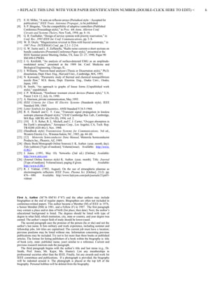 > REPLACE THIS LINE WITH YOUR PAPER IDENTIFICATION NUMBER (DOUBLE-CLICK HERE TO EDIT) <
[7] E. H. Miller, “A note on reflector arrays (Periodical style—Accepted for
publication),” IEEE Trans. Antennas Propagat., to be published.
[8] S. P. Bingulac, “On the compatibility of adaptive controllers (Published
Conference Proceedings style),” in Proc. 4th Annu. Allerton Conf.
Circuits and Systems Theory, New York, 1994, pp. 8–16.
[9] G. R. Faulhaber, “Design of service systems with priority reservation,” in
Conf. Rec. 1995 IEEE Int. Conf. Communications, pp. 3–8.
[10] W. D. Doyle, “Magnetization reversal in films with biaxial anisotropy,” in
1987 Proc. INTERMAG Conf., pp. 2.2-1–2.2-6.
[11] G. W. Juette and L. E. Zeffanella, “Radio noise currents n short sections on
bundle conductors (Presented Conference Paper style),” presented at the
IEEE Summer power Meeting, Dallas, TX, June 22–27, 1990, Paper 90
SM 690-0 PWRS.
[12] J. G. Kreifeldt, “An analysis of surface-detected EMG as an amplitude-
modulated noise,” presented at the 1989 Int. Conf. Medicine and
Biological Engineering, Chicago, IL.
[13] J. Williams, “Narrow-band analyzer (Thesis or Dissertation style),” Ph.D.
dissertation, Dept. Elect. Eng., Harvard Univ., Cambridge, MA, 1993.
[14] N. Kawasaki, “Parametric study of thermal and chemical nonequilibrium
nozzle flow,” M.S. thesis, Dept. Electron. Eng., Osaka Univ., Osaka,
Japan, 1993.
[15] B. Smith, “An approach to graphs of linear forms (Unpublished work
style),” unpublished.
[16] J. P. Wilkinson, “Nonlinear resonant circuit devices (Patent style),” U.S.
Patent 3 624 12, July 16, 1990.
[17] A. Harrison, private communication, May 1995.
[18] IEEE Criteria for Class IE Electric Systems (Standards style), IEEE
Standard 308, 1969.
[19] Letter Symbols for Quantities, ANSI Standard Y10.5-1968.
[20] R. E. Haskell and C. T. Case, “Transient signal propagation in lossless
isotropic plasmas (Report style),” USAF Cambridge Res. Lab., Cambridge,
MA Rep. ARCRL-66-234 (II), 1994, vol. 2.
[21] [10] E. E. Reber, R. L. Michell, and C. J. Carter, “Oxygen absorption in
the Earth’s atmosphere,” Aerospace Corp., Los Angeles, CA, Tech. Rep.
TR-0200 (420-46)-3, Nov. 1988.
[22] (Handbook style) Transmission Systems for Communications, 3rd ed.,
Western Electric Co., Winston-Salem, NC, 1985, pp. 44–60.
[23] [12] Motorola Semiconductor Data Manual, Motorola Semiconductor
Products Inc., Phoenix, AZ, 1989.
[24] (Basic Book/Monograph Online Sources) J. K. Author. (year, month, day).
Title (edition) [Type of medium]. Volume(issue). Available: http://www.
(URL)
[25] J. Jones. (1991, May 10). Networks (2nd ed.) [Online]. Available:
http://www.atm.com
[26] (Journal Online Sources style) K. Author. (year, month). Title. Journal
[Type of medium]. Volume(issue), paging if given. Available:
http://www.(URL)
[27] R. J. Vidmar. (1992, August). On the use of atmospheric plasmas as
electromagnetic reflectors. IEEE Trans. Plasma Sci. [Online]. 21(3). pp.
876—880. Available: http://www.halcyon.com/pub/journals/21ps03-
vidmar
First A. Author (M’76–SM’81–F’87) and the other authors may include
biographies at the end of regular papers. Biographies are often not included in
conference-related papers. This author became a Member (M) of IEEE in 1976,
a Senior Member (SM) in 1981, and a Fellow (F) in 1987. The first paragraph
may contain a place and/or date of birth (list place, then date). Next, the author’s
educational background is listed. The degrees should be listed with type of
degree in what field, which institution, city, state or country, and year degree was
earned. The author’s major field of study should be lower-cased.
The second paragraph uses the pronoun of the person (he or she) and not the
author’s last name. It lists military and work experience, including summer and
fellowship jobs. Job titles are capitalized. The current job must have a location;
previous positions may be listed without one. Information concerning previous
publications may be included. Try not to list more than three books or published
articles. The format for listing publishers of a book within the biography is: title
of book (city, state: publisher name, year) similar to a reference. Current and
previous research interests ends the paragraph.
The third paragraph begins with the author’s title and last name (e.g., Dr.
Smith, Prof. Jones, Mr. Kajor, Ms. Hunter). List any memberships in
professional societies other than the IEEE. Finally, list any awards and work for
IEEE committees and publications. If a photograph is provided, the biography
will be indented around it. The photograph is placed at the top left of the
biography. Personal hobbies will be deleted from the biography.
6
 