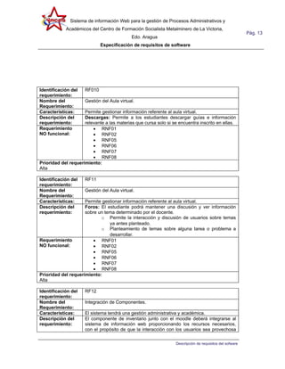 Sistema de información Web para la gestión de Procesos Administrativos y
            Académicos del Centro de Formación Socialista Metalminero de La Victoria,
                                                                                                         Pág. 13
                                            Edo. Aragua
                             Especificación de requisitos de software




Identificación del   RF010
requerimiento:
Nombre del           Gestión del Aula virtual.
Requerimiento:
Características:     Permite gestionar información referente al aula virtual.
Descripción del      Descargas: Permite a los estudiantes descargar guías e información
requerimiento:       relevante a las materias que cursa solo si se encuentra inscrito en ellas.
Requerimiento            • RNF01
NO funcional:            • RNF02
                         • RNF05
                         • RNF06
                         • RNF07
                         • RNF08
Prioridad del requerimiento:
Alta

Identificación del   RF11
requerimiento:
Nombre del           Gestión del Aula virtual.
Requerimiento:
Características:     Permite gestionar información referente al aula virtual.
Descripción del      Foros: El estudiante podrá mantener una discusión y ver información
requerimiento:       sobre un tema determinado por el docente.
                            o Permite la interacción y discusión de usuarios sobre temas
                                ya antes planteado.
                            o Planteamiento de temas sobre alguna tarea o problema a
                                desarrollar.
Requerimiento            • RNF01
NO funcional:            • RNF02
                         • RNF05
                         • RNF06
                         • RNF07
                         • RNF08
Prioridad del requerimiento:
Alta

Identificación del   RF12
requerimiento:
Nombre del           Integración de Componentes.
Requerimiento:
Características:     El sistema tendrá una gestión administrativa y académica.
Descripción del      El componente de inventario junto con el moodle deberá integrarse al
requerimiento:       sistema de información web proporcionando los recursos necesarios,
                     con el propósito de que la interacción con los usuarios sea provechosa

                                                                 Descripción de requisitos del sofware
 
