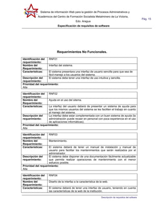 Sistema de información Web para la gestión de Procesos Administrativos y
            Académicos del Centro de Formación Socialista Metalminero de La Victoria,
                                                                                                           Pág. 15
                                             Edo. Aragua
                             Especificación de requisitos de software




                            Requerimientos No Funcionales.

Identificación del   RNF01
requerimiento:
Nombre del           Interfaz del sistema.
Requerimiento:
Características:     El sistema presentara una interfaz de usuario sencilla para que sea de
                     fácil manejo a los usuarios del sistema.
Descripción del      El sistema debe tener una interfaz de uso intuitiva y sencilla.
requerimiento:
Prioridad del requerimiento:
Alta

Identificación del   RNF02
requerimiento:
Nombre del           Ayuda en el uso del sitema.
Requerimiento:
Características:     La interfaz del usuario deberá de presentar un sistema de ayuda para
                     que los mismos usuarios del sistema se les faciliten el trabajo en cuanto
                     al manejo del sistema.
Descripción del      La interfaz debe estar complementada con un buen sistema de ayuda (la
requerimiento:       administración puede recaer en personal con poca experiencia en el uso
                     de aplicaciones informáticas).
Prioridad del requerimiento:
Alta

Identificación del   RNF03
requerimiento:
Nombre del           Mantenimiento.
Requerimiento:
Características:     El sistema deberá de tener un manual de instalación y manual de
                     usuario para facilitar los mantenimientos que serán realizados por el
                     administrador.
Descripción del      El sistema debe disponer de una documentación fácilmente actualizable
requerimiento:       que permita realizar operaciones de mantenimiento con el menor
                     esfuerzo posible.
Prioridad del requerimiento:
Alta

Identificación del   RNF04
requerimiento:
Nombre del           Diseño de la interfaz a la característica de la web.
Requerimiento:
Características:     El sistema deberá de tener una interfaz de usuario, teniendo en cuenta
                     las características de la web de la institución.

                                                                   Descripción de requisitos del sofware
 