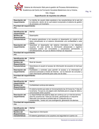 Sistema de información Web para la gestión de Procesos Administrativos y
            Académicos del Centro de Formación Socialista Metalminero de La Victoria,
                                                                                                          Pág. 16
                                            Edo. Aragua
                             Especificación de requisitos de software

Descripción del      La interfaz de usuario debe ajustarse a las características de la web de
requerimiento:       la institución, dentro de la cual estará incorporado el sistema de gestión
                     de procesos y el inventario.
Prioridad del requerimiento:
Alta

Identificación del   RNF05
requerimiento:
Nombre del           Desempeño
Requerimiento:
Características:     El sistema garantizara a los usuarios un desempeño en cuanto a los
                     datos almacenado en el sistema ofreciéndole una confiabilidad a esta
                     misma.
Descripción del      Garantizar el desempeño del sistema informático a los diferentes
requerimiento:       usuarios. En este sentido la información almacenada o registros
                     realizados podrán ser consultados y actualizados permanente y
                     simultáneamente, sin que se afecte el tiempo de respuesta.
Prioridad del requerimiento:
Alta

Identificación del   RNF06
requerimiento:
Nombre del           Nivel de Usuario
Requerimiento:
Características:     Garantizara al usuario el acceso de información de acuerdo al nivel que
                     posee.
Descripción del      Facilidades y controles para permitir el acceso a la información al
requerimiento:       personal autorizado a través de Internet, con la intención de consultar y
                     subir información pertinente para cada una de ellas.
Prioridad del requerimiento:
Alta

Identificación del   RNF07
requerimiento:
Nombre del           Confiabilidad continúa del sistema.
Requerimiento:
Características:     El sistema tendrá que estar en funcionamiento las 24 horas los 7 días de
                     la semana. Ya que es una página web diseñada para la carga de datos y
                     comunicación entre usuarios.
Descripción del      La disponibilidad del sistema debe ser continua con un nivel de servicio
requerimiento:       para los usuarios de 7 días por 24 horas, garantizando un esquema
                     adecuado que permita la posible falla en cualquiera de sus
                     componentes, contar con una contingencia, generación de alarmas.
Prioridad del requerimiento:
Alta

Identificación del   RNF08
requerimiento:
Nombre del           Seguridad en información
Requerimiento:
Características:     El sistema garantizara a los usuarios una seguridad en cuanto a la

                                                                  Descripción de requisitos del sofware
 