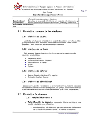Sistema de información Web para la gestión de Procesos Administrativos y
            Académicos del Centro de Formación Socialista Metalminero de La Victoria,
                                                                                                         Pág. 17
                                           Edo. Aragua
                             Especificación de requisitos de software

                     información que se procede en el sistema.
Descripción del      Garantizar la seguridad del sistema con respecto a la información y
requerimiento:       datos que se manejan tales sean documentos, archivos y contraseñas.
Prioridad del requerimiento:
Alta


      3.1     Requisitos comunes de las interfaces
      .
            3.1.1 Interfaces de usuario

               La interfaz con el usuario consistirá en un conjunto de ventanas con botones, listas
            y campos de textos. Ésta deberá ser construida específicamente para el sistema
            propuesto y, será visualizada desde un navegador de internet.


            3.1.2 Interfaces de hardware

               Será necesario disponer de equipos de cómputos en perfecto estado con las
            siguientes características:

                •    Adaptadores de red.
                •    Procesador de 1.66GHz o superior.
                •    Memoria mínima de 256Mb.
                •    Mouse.
                •    Teclado.


            3.1.3 Interfaces de software

                •    Sistema Operativo: Windows XP o superior.
                •    Explorador: Mozilla o Chrome.


            3.1.4 Interfaces de comunicación

             Los servidores, clientes y aplicaciones se comunicarán entre sí, mediante protocolos
            estándares en internet, siempre que sea posible. Por ejemplo, para transferir archivos
            o documentos deberán utilizarse protocolos existentes (FTP u otros convenientes).


      3.2     Requisitos funcionales
                    3.2.1 Requisito funcional 1

                •    Autentificación de Usuarios: los usuarios deberán identificarse para
                     acceder a cualquier parte del sistema.

                            El sistema podrá ser consultado por cualquier usuario dependiendo
                             del módulo en el cual se encuentre y su nivel de accesibilidad.

                                                                 Descripción de requisitos del sofware
 