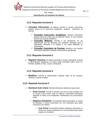 Sistema de información Web para la gestión de Procesos Administrativos y
Académicos del Centro de Formación Socialista Metalminero de La Victoria,
                                                                                           Pág. 18
                              Edo. Aragua
                Especificación de requisitos de software



        3.2.2 Requisito funcional 2

    •    Consultar Información: El sistema ofrecerá al usuario información
         general acerca de la Instrucción Académica, materias,            Calendario de
         eventos.

             Consultar Instrucción Académica: Muestra información
              general sobre los cursos que la institución ofrece, en qué consiste,
              duración por período académico.
             Consultar Materias: Permite a los estudiantes ver las
              asignaciones que los docentes han publicado, descargar guía e
              información relevante a la materia y ver notas obtenidas en
              evaluaciones.
             Consultar Calendario de Eventos: Muestra a los usuarios
              información relevante a noticias u otros eventos planificados.


        3.2.3 Requisito funcional 3

    •    Registrar Usuarios: El sistema permitirá al usuario (estudiante, docente
         y Administrador) registrarse. El usuario debe suministrar datos como: CI,
         Nombre, Apellido, E-mail, Usuario y Password.



        3.2.4 Requisito funcional 4

    •    Modificar: Permite al administrador modificar datos de los usuarios,
         materias y cuentas creadas.


3.2.5 Requisito funcional 5

    •    Gestionar Aula virtual: Permite información referente al aula virtual.
            Crear Cursos: Permite al docente una vez que haya accedido con
               su cuenta al aula virtual, crear su materia y suministrar información
               relevante al mismo a los estudiantes, manteniendo una comunicación
               activa.

            Registrar Estudiante: El estudiante deberá suministrar su cédula
               de identidad y nombre juntamente con una contraseña para poder
               incluirse en una materia.

                  o   Aula Virtual: El estudiante deberá registrarse ingresando un
                      nombre de usuario juntamente con una contraseña para poder
                      ingresar en el sistema.

                                                   Descripción de requisitos del sofware
 