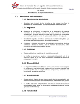 Sistema de información Web para la gestión de Procesos Administrativos y
      Académicos del Centro de Formación Socialista Metalminero de La Victoria,
                                                                                                     Pág. 20
                                      Edo. Aragua
                      Especificación de requisitos de software


3.3     Requisitos no funcionales
              3.3.1 Requisitos de rendimiento

          •    Garantizar que el diseño de las consultas u otro proceso no afecte el
               desempeño de la base de datos, ni considerablemente el tráfico de la red.

              3.3.2 Seguridad

          •    Garantizar la confiabilidad, la seguridad y el desempeño del sistema
               informático a los diferentes usuarios. En este sentido la información
               almacenada o registros realizados podrán ser consultados y actualizados
               permanente y simultáneamente, sin que se afecte el tiempo de respuesta.

          •    Garantizar la seguridad del sistema con respecto a la información y datos que
               se manejan tales sean documentos, archivos y contraseñas.

          •    Facilidades y controles para permitir el acceso a la información al personal
               autorizado a través de Internet, con la intención de consultar y subir
               información pertinente para cada una de ellas.

              3.3.3 Fiabilidad

          •    El sistema debe tener una interfaz de uso intuitiva y sencilla

          •    La interfaz de usuario debe ajustarse a las características de la web de la
               institución, dentro de la cual estará incorporado el sistema de gestión de
               procesos y el inventario


              3.3.4 Disponibilidad

          •    La disponibilidad del sistema debe ser continua con un nivel de servicio para
               los usuarios de 7 días por 24 horas, garantizando un esquema adecuado que
               permita la posible falla en cualquiera de sus componentes, contar con una
               contingencia, generación de alarmas.


              3.3.5 Mantenibilidad

          •    El sistema debe disponer de una documentación fácilmente actualizable que
               permita realizar operaciones de mantenimiento con el menor esfuerzo posible

          •    La interfaz debe estar complementada con un buen sistema de ayuda (la
               administración puede recaer en personal con poca experiencia en el uso de
               aplicaciones informáticas).


              3.3.6 Portabilidad


                                                             Descripción de requisitos del sofware
 