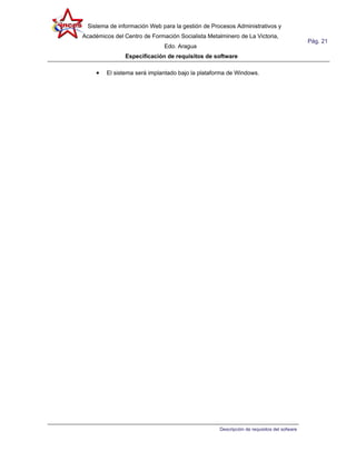 Sistema de información Web para la gestión de Procesos Administrativos y
Académicos del Centro de Formación Socialista Metalminero de La Victoria,
                                                                                           Pág. 21
                              Edo. Aragua
               Especificación de requisitos de software

     •   El sistema será implantado bajo la plataforma de Windows.




                                                   Descripción de requisitos del sofware
 
