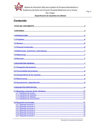 Sistema de información Web para la gestión de Procesos Administrativos y
                  Académicos del Centro de Formación Socialista Metalminero de La Victoria,
                                                                                                                                                       Pág. 4
                                                                  Edo. Aragua
                                           Especificación de requisitos de software


Contenido
FICHA DEL DOCUMENTO...............................................................................................................3

CONTENIDO.....................................................................................................................................4

1 INTRODUCCIÓN.............................................................................................................................6

1.1 Propósito.....................................................................................................................................6

1.2 Alcance........................................................................................................................................6

1.3 Personal involucrado.................................................................................................................6

1.4 Definiciones, acrónimos y abreviaturas...................................................................................7

1.5 Referencias.................................................................................................................................7

1.6 Resumen.....................................................................................................................................7

2 DESCRIPCIÓN GENERAL.............................................................................................................7

2.1 Perspectiva del producto...........................................................................................................7

2.2 Funcionalidad del producto.......................................................................................................8

2.3 Características de los usuarios.................................................................................................8

2.4 Restricciones..............................................................................................................................9

2.5 Suposiciones y dependencias..................................................................................................9

3 REQUISITOS ESPECÍFICOS.........................................................................................................9

3.1 Requisitos comunes de las interfaces....................................................................................17
   3.1.1 Interfaces de usuario...........................................................................................................17
   3.1.2 Interfaces de hardware........................................................................................................17
   3.1.3 Interfaces de software.........................................................................................................17
   3.1.4 Interfaces de comunicación.................................................................................................17

3.2 Requisitos funcionales............................................................................................................17
   3.2.1 Requisito funcional 1...........................................................................................................17
   3.2.2 Requisito funcional 2...........................................................................................................18
   3.2.3 Requisito funcional 3...........................................................................................................18
   3.2.4 Requisito funcional 4...........................................................................................................18
   3.2.5 Requisito funcional 5...........................................................................................................18
   3.2.6 Requisito funcional 6...........................................................................................................19
   3.2.7 Requisito funcional 7...........................................................................................................19

                                                                                                  Descripción de requisitos del sofware
 