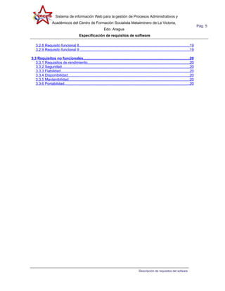 Sistema de información Web para la gestión de Procesos Administrativos y
                  Académicos del Centro de Formación Socialista Metalminero de La Victoria,
                                                                                                                                                     Pág. 5
                                                                 Edo. Aragua
                                          Especificación de requisitos de software

   3.2.8 Requisito funcional 8...........................................................................................................19
   3.2.9 Requisito funcional 9 ..........................................................................................................19

3.3 Requisitos no funcionales.......................................................................................................20
   3.3.1 Requisitos de rendimiento...................................................................................................20
   3.3.2 Seguridad............................................................................................................................20
   3.3.3 Fiabilidad.............................................................................................................................20
   3.3.4 Disponibilidad......................................................................................................................20
   3.3.5 Mantenibilidad.....................................................................................................................20
   3.3.6 Portabilidad.........................................................................................................................20




                                                                                                Descripción de requisitos del sofware
 