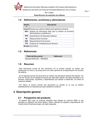 Sistema de información Web para la gestión de Procesos Administrativos y
         Académicos del Centro de Formación Socialista Metalminero de La Victoria,
                                                                                                      Pág. 7
                                        Edo. Aragua
                         Especificación de requisitos de software


   1.4     Definiciones, acrónimos y abreviaturas

          Nombr                             Descripción
            e
          Usuario Persona que usará el sistema para gestionar procesos
            SIS-I Sistema de Información Web para la Gestión de Procesos
                  Administrativos y Académicos
            ERS    Especificación de Requisitos Software
             RF    Requerimiento Funcional
            RNF    Requerimiento No Funcional
            FTP    Protocolo de Transferencia de Archivos
          Moodle Aula Virtual


   1.5     Referencias

              Titulo del Documento                    Referencia
            Standard IEEE 830 - 1998 IEEE


   1.6     Resumen
     Este documento consta de tres secciones. En la primera sección se realiza una
   introducción al mismo y se proporciona una visión general de la especificación de recursos
   del sistema.

    En la segunda sección del documento se realiza una descripción general del sistema, con
   el fin de conocer las principales funciones que éste debe realizar, los datos asociados y los
   factores, restricciones, supuestos y dependencias que afectan al desarrollo, sin entrar en
   excesivos detalles.

    Por último, la tercera sección del documento es aquella en la que se definen
   detalladamente los requisitos que debe satisfacer el sistema.


2 Descripción general

   2.1     Perspectiva del producto
    El sistema SIS-I será un producto diseñado para trabajar en entornos WEB, lo que
   permitirá su utilización de forma rápida y eficaz, además se integrara conjuntamente con
   moodle (Aula Virtual) para lograr una mejor respuesta.




                                                              Descripción de requisitos del sofware
 