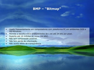 BMP – “Bitmap” Usado frequentemente em computadores com plataforma PC em ambientes DOS e  MS/Windows .  Permite a escolha entre profundidades de 1 bit até 24 bits por  pixel . Suporta até 16 milhões de cores (24 bits). Não tem compressão possível. Não tem perda de informação. Não aceita efeito de transparência. 