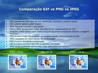 Comparação GIF vs PNG vs JPEG PNG suporte de três tipos de cor:  greyscale ,  truecolor  e  pallete-based. GIF suporta apenas  pallet-based. JPEG suporta  truecolor  e  greyscale. PNG e JPEG   apresentam maior precisão de cor relativamente ao GIF. Imagens  pallet-based  usam menor largura de banda comparativamente a imagens  truecolor . PNG fornece maior flexibilidade de implementação relativamente ao GIF. JPEG necessita de maior tempo de computação. PNG é pouco divulgado e suportado. GIF é o único formato dos três a suportar animação. JPEG perde qualidade do formato entre alterações ao ficheiro. JPEG – 59 kb  GIF – 61 kb  PNG – 135 kb   