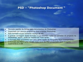 PSD – “Photoshop Document “ Formato padrão da Adobe para documentos do Photoshop. Suportado por poucos programas fora o Adobe Photoshop. Este formato ocupa bastante espaço de HD. A grande vantagem deste formato é que mantém todas as camadas do projecto no Photoshop, assim, pode-se reeditá-los mais tarde. O formato PSD possibilita que uma certa região da fotografia fique transparente. O formato de PSB é uma versão mais nova de PSD projectado para imagens superiores a 2 GB. 