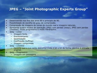 JPEG – “Joint Photographic Experts Group” Desenvolvido nos fins dos anos 80 e principio de 90. Possibilidade de escolha do grau de compressão. Compressão de imagens de cenas do mundo real e imagens naturais. Apresenta quatro modos de operação (JPEG com perdas ( lossy ), JPEG sem perdas ( lossless ), modo progressivo e modo hierárquico. Jpeg –  Lossy Imagem fonte Processamento Quantização Codificação  Huffman Imagem comprimida Jpeg –  Lossless Garante que a sua saída descomprimida é bit a bit de forma idêntica à entrada original. Jpeg – Progressivo Imagem em passagens 