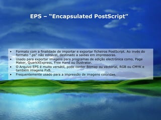 EPS – “Encapsulated PostScript”   Formato com a finalidade de importar e exportar ficheiros PostScript. Ao invés do formato ".ps" não editável, destinado a saídas em impressoras. Usado para exportar imagens para programas de edição electrónica como, Page Maker, QuarkXExpress, Free Hand ou Ilustrator. O Arquivo EPS é muito versátil, pode conter Bitmap ou vectorial, RGB ou CMYK e também imagens PxB. Frequentemente usado para a impressão de imagens coloridas. 