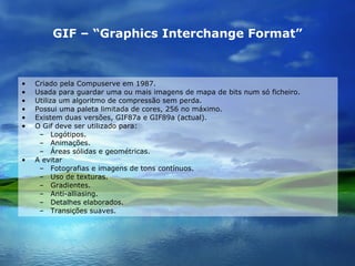 GIF – “Graphics Interchange Format” Criado pela Compuserve em 1987. Usada para guardar uma ou mais imagens de mapa de bits num só ficheiro. Utiliza um algoritmo de compressão sem perda. Possui uma paleta limitada de cores, 256 no máximo. Existem duas versões, GIF87a e GIF89a (actual). O Gif deve ser utilizado para: Logótipos. Animações. Áreas sólidas e geométricas. A evitar Fotografias e imagens de tons contínuos. Uso de texturas. Gradientes. Anti-alliasing. Detalhes elaborados. Transições suaves. 