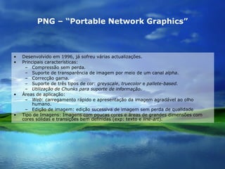 PNG – “Portable Network Graphics” Desenvolvido em 1996, já sofreu várias actualizações. Principais características: Compressão sem perda. Suporte de transparência de imagem por meio de um canal  alpha . Correcção gama. Suporte de três tipos de cor:  greyscale ,  truecolor  e  pallete-based. Utilização de Chunks para suporte de informação. Áreas de aplicação: Web : carregamento rápido e apresentação da imagem agradável ao olho humano. Edição de imagem: edição sucessiva de imagem sem perda de qualidade  Tipo de Imagens: Imagens com poucas cores e áreas de grandes dimensões com cores sólidas e transições bem definidas (exp: texto e  line-art ). 