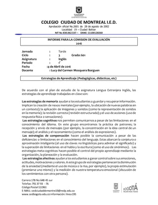 COLEGIO CIUDAD DE MONTREAL I.E.D.
Aprobación oficial No.2601 de 28 de agosto de 2002
Localidad 19 – Ciudad Bolívar
NIT No 830.062.537 – DANE: 11100128260
Carrera 17B No 64B 45 sur
Telefax:791 37 93 - 76
CódigoPostal 111961
E-MAIL: cedciudaddemontre19@redp.edu.co
www.sedbogota.edu.coinformación:línea195
INFORME PARA LA COMISION DE EVALUACIÓN
2016
Jornada : Tarde
Ciclo : 3 Grado: 601
Asignatura : Inglés
Periodo : 1°
Fecha :4 de Abril de 2016
Docente : Lucy del Carmen Mosquera Ibarguen
Estrategias de Aprendizaje (Pedagógicas, didácticas, etc)
De acuerdo con el plan de estudio de la asignatura Lengua Extranjera Inglés, las
estrategias de aprendizaje trabajadas en clase son:
Lasestrategias de memoria ayudana losestudiantesa guardary recuperarinformación.
Implican la creación de nexos mentales(porejemplo, la ubicación de nuevaspalabrasen
un contexto); la aplicación de imágenes y sonidos (como la representación de sonidos
en la memoria); la revisión correcta (revisión estructurada);yel uso de acciones (usode
respuesta física o sensaciones).
Las estrategias cognitivas nos permiten comunicarnosa pesar de las limitaciones en el
conocimiento del idioma. En este grupo encontramos la práctica de patrones; la
recepción y envío de mensajes (por ejemplo, la concentración en la idea central de un
mensaje); el análisis y el razonamiento (como el análisis de expresiones).
Las estrategias de compensación hacen posible la comunicación a pesar de las
deficiencias o limitaciones en el conocimiento del lenguaje. Estas abarcanla conjetura o
aproximación inteligente (el uso de claves no lingüísticas para adivinar el significado) y
la superación de limitaciones en el habla y la escritura (como el uso de sinónimos). Las
estrategias meta cognitivas hacen posible el control del propio aprendizaje mediante la
organización, la planeación y la evaluación.
Las estrategiasafectivas ayudana losestudiantesa ganarcontrolsobre susemociones,
actitudes,motivaciones y valores.A estegrupode estrategiaspertenecenladisminución
de la ansiedad (mediante el usode música o la risa, por ejemplo), la propia estimulación
(premiarse uno mismo) y la medición de nuestra temperatura emocional (discusión de
los sentimientos con otra persona).
 