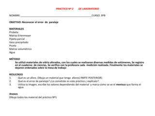 PRACTICO Nº 2 DE LABORATORIO
NOMBRE:___________________________________________________CURSO: 8ºB
OBJETIVO: Reconocer el error de paralaje
MATERIALES
Probeta
Matraz Erlenmeyer
Pipeta parcial
Vaso precipitado
Piceta
Matraz volumétrico
Agua
MÉTODO
Se utilizó materiales de vidrio aforados, con los cuales se realizaron diversas medidas de volúmenes, Se registro
en el cuaderno de ciencias, Se verifico con la profesora cada medición realizada. Finalmente los materiales se
dejaron ordenados sobre la mesa de trabajo
.
RESULTADO
1. Qué es un aforo. Dibuja un material que tenga aforos( PARTE POSTERIOR)
2. Qué es el error de paralaje? ¿Lo cometiste en este práctico ¿ explícalo?.
3. Utiliza la imagen, escribe los valores dependiendo del material y marca cómo se ve el menisco que forma el
agua
Anexos
Dibuja todos los material del práctico Nº1
 