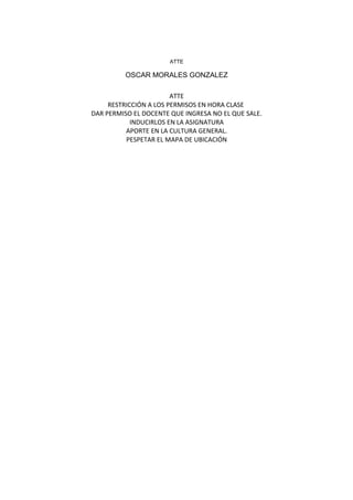 ATTE
OSCAR MORALES GONZALEZ
ATTE
RESTRICCIÓN A LOS PERMISOS EN HORA CLASE
DAR PERMISO EL DOCENTE QUE INGRESA NO EL QUE SALE.
INDUCIRLOS EN LA ASIGNATURA
APORTE EN LA CULTURA GENERAL.
PESPETAR EL MAPA DE UBICACIÓN
 