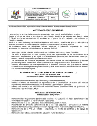 CONVENIO TRIPARTITO Nº 842
                       Aunar esfuerzos y recursos técnicos, físicos, administrativos y económicos
                       entre las partes, para acompañar a la Gobernación de Antioquia y a los 124
                       municipios del Departamento en la implementación de las Fases de
                       Transformación y Democracia de Gobierno en línea; y para llevar a cabo el
                       Piloto del Modelo de Implementación del Manual 3.0 de Gobierno en línea en
                       50 entidades del Departamento de Antioquia.

                           INFORME DEL EJERCICIO DE                               Fecha:
                        RENDICIÓN DE CUENTAS SECTORIAL                          24/11/2012




tendientes al logro de los objetivos por medio de visitas a todas las veredas y en el casco urbano.

                                         ACTIVIDADES COMPLEMENTARIAS

La dependencia se dotó de herramientas y materiales para cumplir a cabalidad con su labor.
Desde la oficina se tiene la coordinación del Consejo Municipal de Gestión del Riesgo, antes
CLOPAD, la cual se han realizado 10 reuniones en lo que va del año, dejando como resultado un
CMGR fortalecido.
Se dictó el curso de Manejo de maquinaria pesada en convenio con el SENA, y es por ello que hoy
tenemos en nuestro Municipio personal capacitado para el manejo de estos equipos.
Se cumplieron todas las actividades planes, proyectos y programas propuestos en            esta
Administración durante el periodo Enero – Noviembre de 2012.

•   Se cumplió con los informes solicitados de las Entidades de control y otras Entidades.
•    Se visitó e inspeccionó la zona urbana y rural para apersonarse de las necesidades de la
    comunidad Valparaíseña y así lograr concertadamente aplicar el plan de desarrollo municipal,
    nuestra carta de navegación de ésta Administración.
•    Se participó en los consejos de gobierno para ver el avance de cada dependencia y resolver
    problemas y dudas presentadas en los procesos de apoyo y de misión de la Administración.
•   Se le da transparencia de esta dependencia a la Alcaldesa Municipal para que verifique y revise
    todas las actividades ejecutadas para confirmar que se estén llevando las actuaciones de acuerdo
    a la normatividad legal vigente.

                ACTIVIDADES REALIZADAS ACORDES AL PLAN DE DESARROLLO:
                                  PROGRAMA ESTRATEGICO 4.1
                       Sostenibilidad básica como alternativa de desarrollo

•   Actualización del Plan Maestro de Acueducto y Alcantarillado Urbano.
•   Visitas a la Planta de tratamiento de agua residual en la Urbanización La Nueva, para realizar
    seguimiento al mantenimiento dado por la empresa Operadores de Servicios
•   Visitas a la estructura de captación del acueducto urbano localizado sobre las quebradas La
    Palmichala y por medio del CMGR

                                             PROGRAMA ESTRATEGICO 4.2
                                               Infraestructura competitiva

•   Mantenimiento y mejoramiento de la vía tres esquinas – El Guayabo, por medio de la remoción de
    derrumbes derivados de la ola invernal en 3 ocasiones.
•   Mantenimiento de la Vía La Sardina mediante la construcción de rieles.
•   Presentación del proyecto Mantenimiento de la vía Tres Esquinas – El Guayabo al Instituto
    Nacional de Vías INVIAS para la ejecución en el programa de inversión rural para el año 2012.
•   Mantenimiento de la Vía La Pintada – Valparaíso, por medio de combites y del apoyo de
    Gobernación
•   Mantenimiento y adecuación del Centro Educativo Rural “Santa Ana”
 