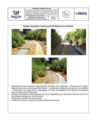 CONVENIO TRIPARTITO Nº 842
                     Aunar esfuerzos y recursos técnicos, físicos, administrativos y económicos
                     entre las partes, para acompañar a la Gobernación de Antioquia y a los 124
                     municipios del Departamento en la implementación de las Fases de
                     Transformación y Democracia de Gobierno en línea; y para llevar a cabo el
                     Piloto del Modelo de Implementación del Manual 3.0 de Gobierno en línea en
                     50 entidades del Departamento de Antioquia.

                         INFORME DEL EJERCICIO DE                               Fecha:
                      RENDICIÓN DE CUENTAS SECTORIAL                          24/11/2012




                  Registro fotográfico Construcción de Rielas Vía a la Sardina




•   Elaboración de los proyectos: Mejoramiento del Anillo vial La Meseta – Comuna de la Virgen,
    Mantenimiento de la vía terciaria San Antonio – La Machonta y Mejoramiento de la Vía La Sardina
    – El Encanto, los cuales fueron presentados al Fondo de Adaptación de Colombia Humanitaria
    para la consecución de Recursos.
•   Entrega del proyecto de Recuperación de zonas degradadas por medio del control de erosión en
    las veredas afectadas por la ola invernal.
•   Reparación y parcheo de vías urbanas.
•   Cambio de puertas y ventanas del kiosco del parque principal
 