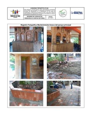 CONVENIO TRIPARTITO Nº 842
    Aunar esfuerzos y recursos técnicos, físicos, administrativos y económicos
    entre las partes, para acompañar a la Gobernación de Antioquia y a los 124
    municipios del Departamento en la implementación de las Fases de
    Transformación y Democracia de Gobierno en línea; y para llevar a cabo el
    Piloto del Modelo de Implementación del Manual 3.0 de Gobierno en línea en
    50 entidades del Departamento de Antioquia.

        INFORME DEL EJERCICIO DE                               Fecha:
     RENDICIÓN DE CUENTAS SECTORIAL                          24/11/2012




Registro Fotográfico Mantenimiento kiosco del parque principal
 
