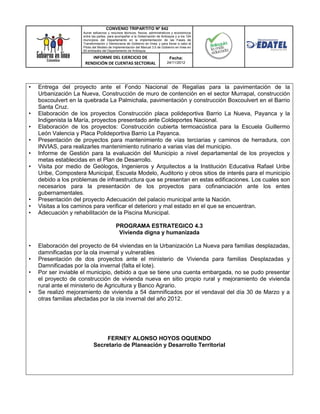 CONVENIO TRIPARTITO Nº 842
                     Aunar esfuerzos y recursos técnicos, físicos, administrativos y económicos
                     entre las partes, para acompañar a la Gobernación de Antioquia y a los 124
                     municipios del Departamento en la implementación de las Fases de
                     Transformación y Democracia de Gobierno en línea; y para llevar a cabo el
                     Piloto del Modelo de Implementación del Manual 3.0 de Gobierno en línea en
                     50 entidades del Departamento de Antioquia.

                         INFORME DEL EJERCICIO DE                               Fecha:
                      RENDICIÓN DE CUENTAS SECTORIAL                          24/11/2012




•   Entrega del proyecto ante el Fondo Nacional de Regalías para la pavimentación de la
    Urbanización La Nueva, Construcción de muro de contención en el sector Murrapal, construcción
    boxcoulvert en la quebrada La Palmichala, pavimentación y construcción Boxcoulvert en el Barrio
    Santa Cruz.
•   Elaboración de los proyectos Construcción placa polideportiva Barrio La Nueva, Payanca y la
    Indigenista la María, proyectos presentado ante Coldeportes Nacional.
•   Elaboración de los proyectos: Construcción cubierta termoacústica para la Escuela Guillermo
    León Valencia y Placa Polideportiva Barrio La Payanca.
•   Presentación de proyectos para mantenimiento de vías terciarias y caminos de herradura, con
    INVIAS, para realizarles mantenimiento rutinario a varias vías del municipio.
•   Informe de Gestión para la evaluación del Municipio a nivel departamental de los proyectos y
    metas establecidas en el Plan de Desarrollo.
•   Visita por medio de Geólogos, Ingenieros y Arquitectos a la Institución Educativa Rafael Uribe
    Uribe, Compostera Municipal, Escuela Modelo, Auditorio y otros sitios de interés para el municipio
    debido a los problemas de infraestructura que se presentan en estas edificaciones. Los cuales son
    necesarios para la presentación de los proyectos para cofinanciación ante los entes
    gubernamentales.
•   Presentación del proyecto Adecuación del palacio municipal ante la Nación.
•   Visitas a los caminos para verificar el deterioro y mal estado en el que se encuentran.
•   Adecuación y rehabilitación de la Piscina Municipal.

                                           PROGRAMA ESTRATEGICO 4.3
                                            Vivienda digna y humanizada

•   Elaboración del proyecto de 64 viviendas en la Urbanización La Nueva para familias desplazadas,
    damnificadas por la ola invernal y vulnerables
•   Presentación de dos proyectos ante el ministerio de Vivienda para familias Desplazadas y
    Damnificadas por la ola invernal (falta el lote).
•   Por ser inviable el municipio, debido a que se tiene una cuenta embargada, no se pudo presentar
    el proyecto de construcción de vivienda nueva en sitio propio rural y mejoramiento de vivienda
    rural ante el ministerio de Agricultura y Banco Agrario.
•   Se realizó mejoramiento de vivienda a 54 damnificados por el vendaval del día 30 de Marzo y a
    otras familias afectadas por la ola invernal del año 2012.




                                FERNEY ALONSO HOYOS OQUENDO
                           Secretario de Planeación y Desarrollo Territorial
 